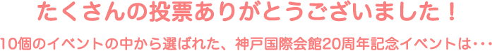 たくさんの投票ありがとうございました！10個のイベントの中から選ばれた、神戸国際会館20周年記念イベントは･･･